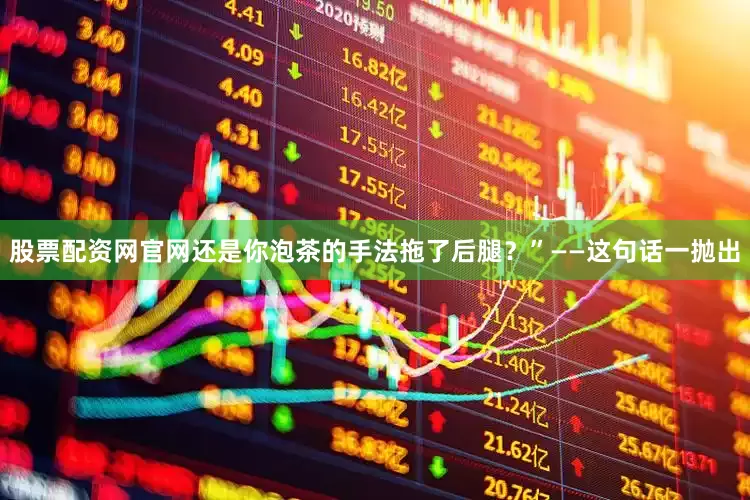 股票配资网官网还是你泡茶的手法拖了后腿？”——这句话一抛出