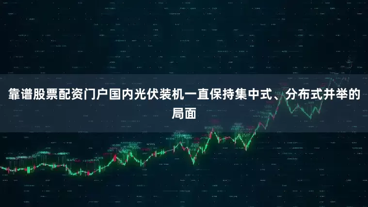 靠谱股票配资门户国内光伏装机一直保持集中式、分布式并举的局面