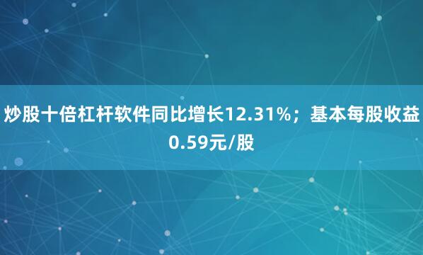 炒股十倍杠杆软件同比增长12.31%；基本每股收益0.59元/股