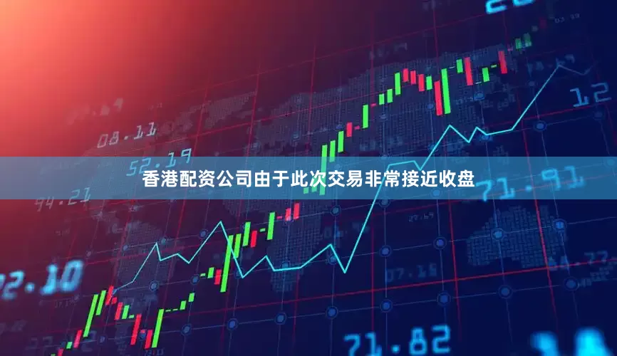 香港配资公司由于此次交易非常接近收盘
