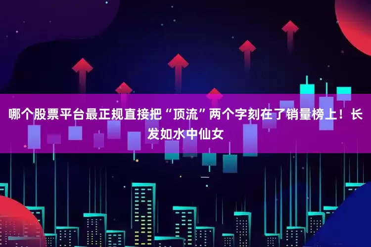 哪个股票平台最正规直接把“顶流”两个字刻在了销量榜上！长发如水中仙女