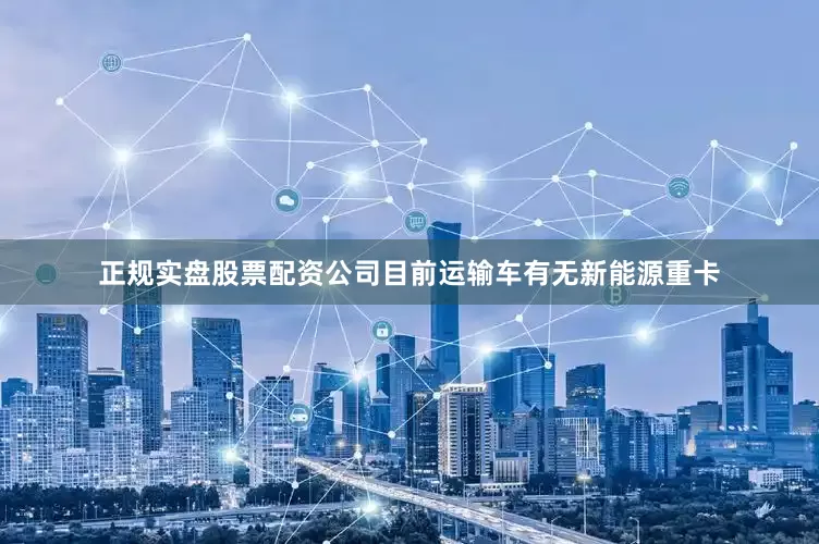 正规实盘股票配资公司目前运输车有无新能源重卡