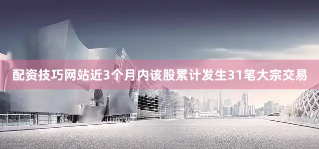 配资技巧网站近3个月内该股累计发生31笔大宗交易