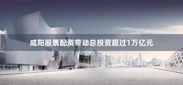 咸阳股票配资带动总投资超过1万亿元