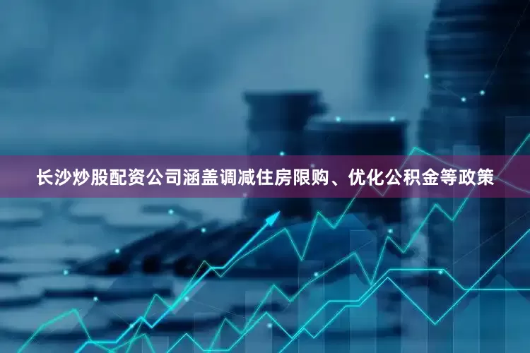 长沙炒股配资公司涵盖调减住房限购、优化公积金等政策