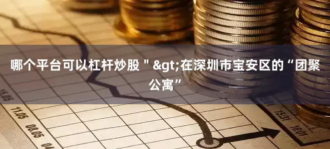 哪个平台可以杠杆炒股＂>　　在深圳市宝安区的“团聚公寓”