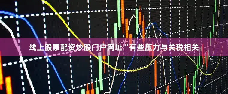 线上股票配资炒股门户网址“有些压力与关税相关